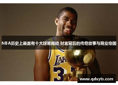 NBA历史上最富有十大球星揭晓 财富背后的传奇故事与商业帝国